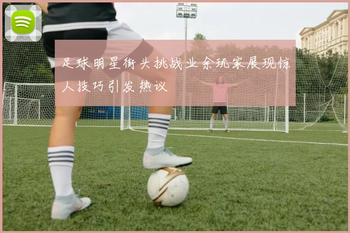 足球明星街头挑战业余玩家展现惊人技巧引发热议