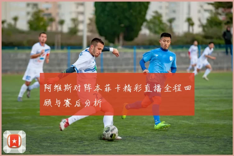 阿维斯对阵本菲卡精彩直播全程回顾与赛后分析