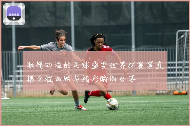 激情四溢的足球盛宴世界杯赛事直播全程回顾与精彩瞬间分享