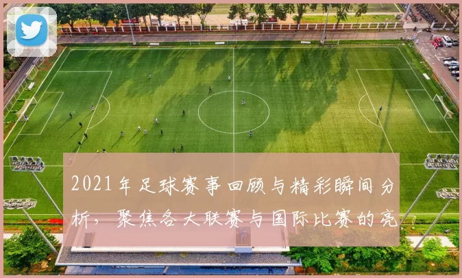 2021年足球赛事回顾与精彩瞬间分析，聚焦各大联赛与国际比赛的亮点与发展