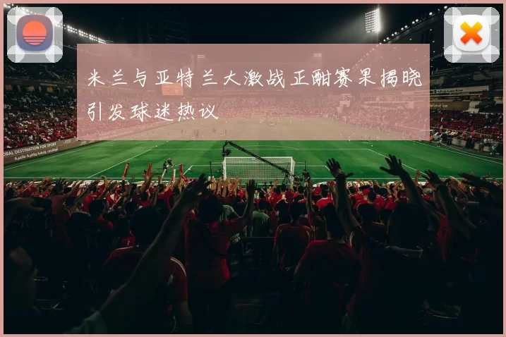 米兰与亚特兰大激战正酣赛果揭晓引发球迷热议