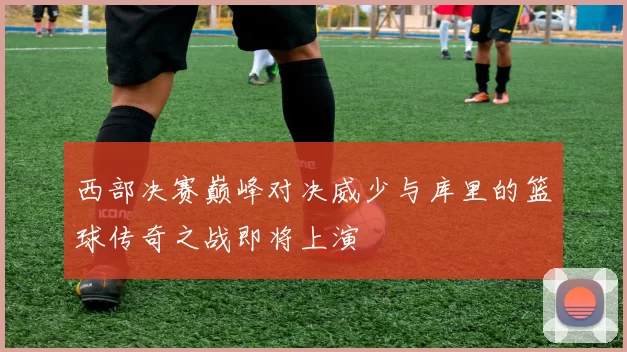 西部决赛巅峰对决威少与库里的篮球传奇之战即将上演