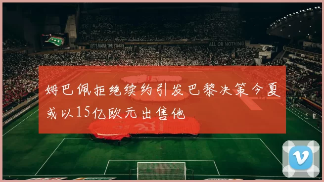 姆巴佩拒绝续约引发巴黎决策今夏或以15亿欧元出售他