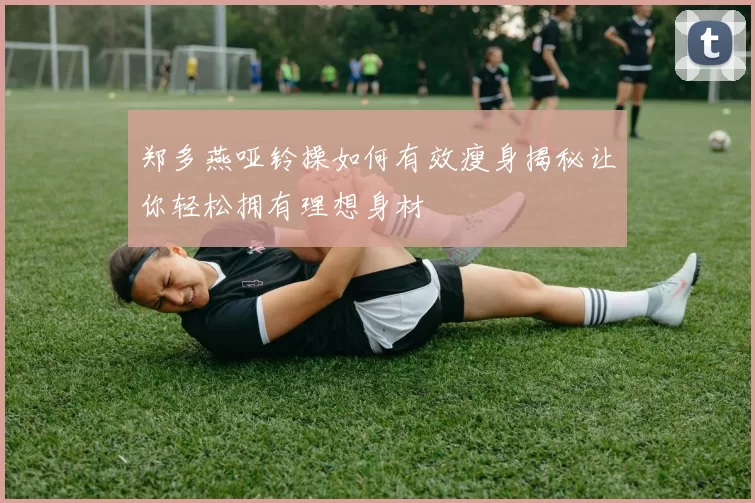 郑多燕哑铃操如何有效瘦身揭秘让你轻松拥有理想身材