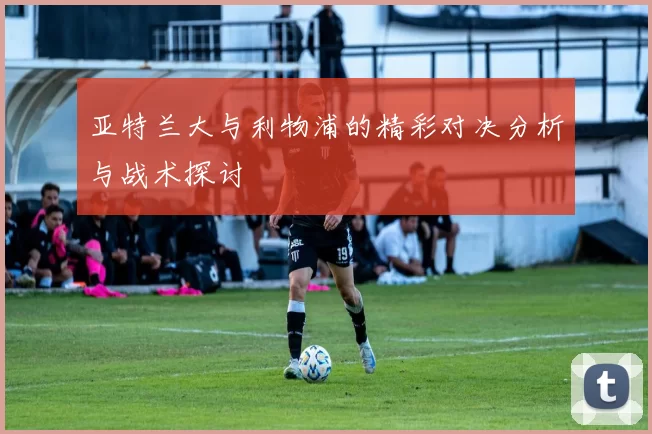 亚特兰大与利物浦的精彩对决分析与战术探讨