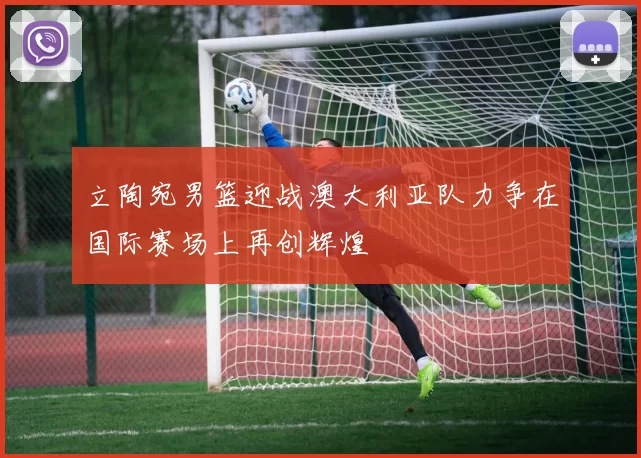 立陶宛男篮迎战澳大利亚队力争在国际赛场上再创辉煌