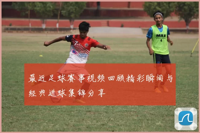 最近足球赛事视频回顾精彩瞬间与经典进球集锦分享