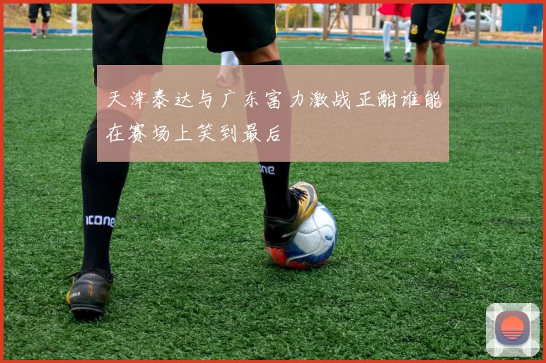 天津泰达与广东富力激战正酣谁能在赛场上笑到最后