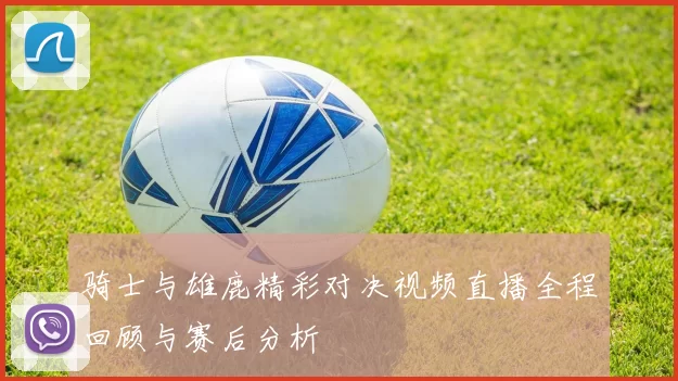 骑士与雄鹿精彩对决视频直播全程回顾与赛后分析