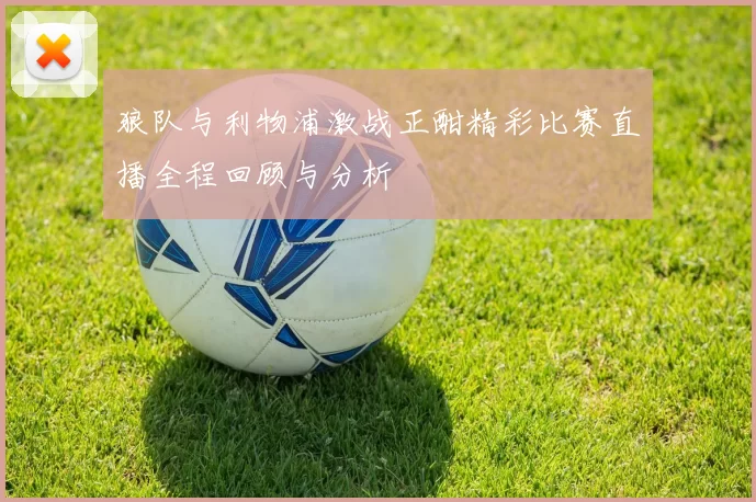 狼队与利物浦激战正酣精彩比赛直播全程回顾与分析