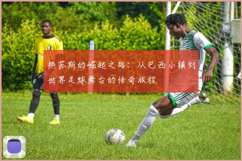 热苏斯的崛起之路：从巴西小镇到世界足球舞台的传奇旅程